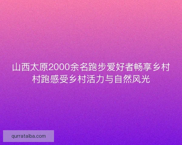 山西太原2000余名跑步爱好者畅享乡村村跑感受乡村活力与自然风光 山西太原2000余名跑步爱好者畅享乡村村跑感受乡村活力与自然风光