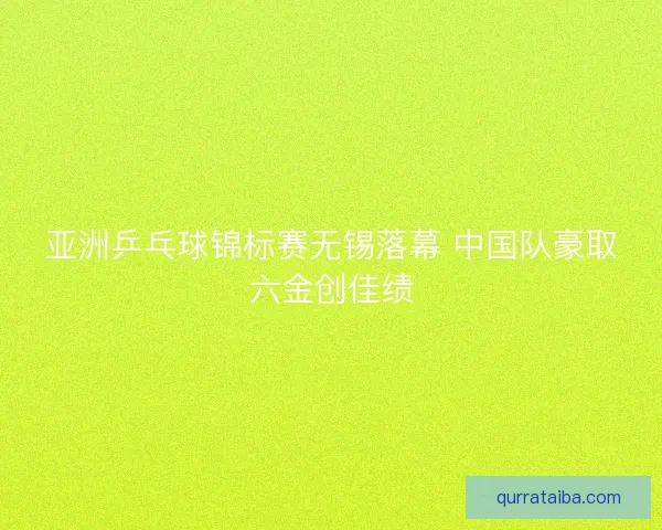 亚洲乒乓球锦标赛无锡落幕 中国队豪取六金创佳绩