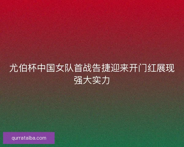 尤伯杯中国女队首战告捷迎来开门红展现强大实力