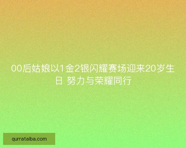 00后姑娘以1金2银闪耀赛场迎来20岁生日 努力与荣耀同行
