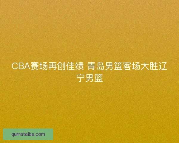 CBA赛场再创佳绩 青岛男篮客场大胜辽宁男篮