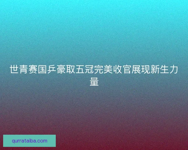 世青赛国乒豪取五冠完美收官展现新生力量