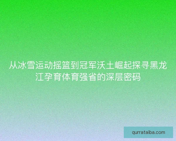 从冰雪运动摇篮到冠军沃土崛起探寻黑龙江孕育体育强省的深层密码