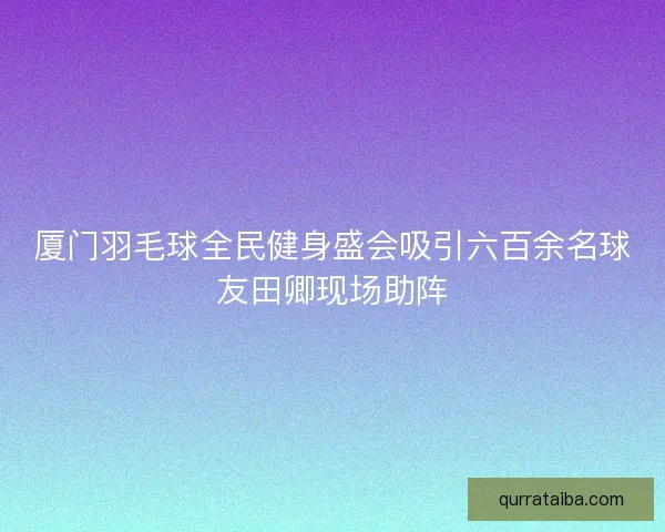 厦门羽毛球全民健身盛会吸引六百余名球友田卿现场助阵