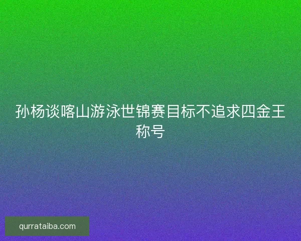 孙杨谈喀山游泳世锦赛目标不追求四金王称号