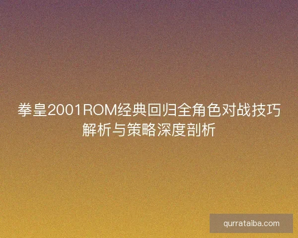 拳皇2001ROM经典回归全角色对战技巧解析与策略深度剖析