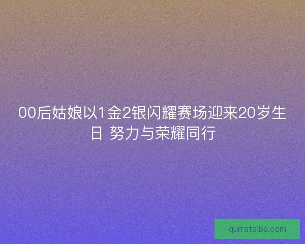 00后姑娘以1金2银闪耀赛场迎来20岁生日 努力与荣耀同行