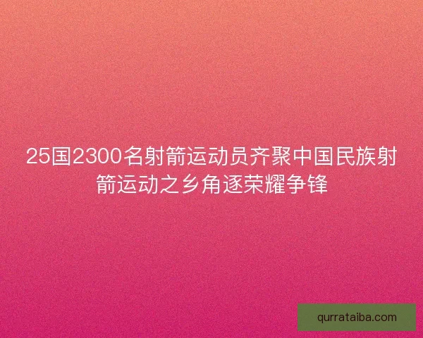 25国2300名射箭运动员齐聚中国民族射箭运动之乡角逐荣耀争锋