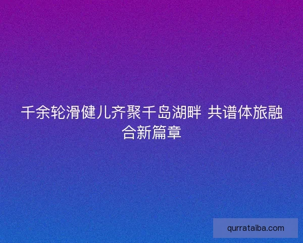 千余轮滑健儿齐聚千岛湖畔 共谱体旅融合新篇章
