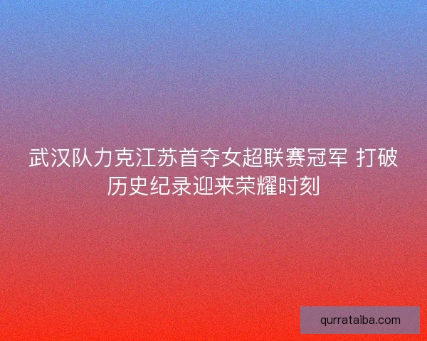 武汉队力克江苏首夺女超联赛冠军 打破历史纪录迎来荣耀时刻