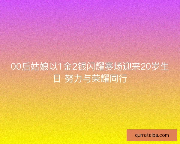 00后姑娘以1金2银闪耀赛场迎来20岁生日 努力与荣耀同行