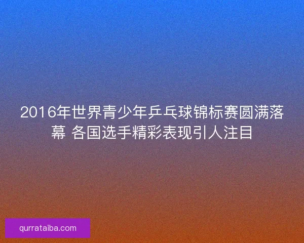 2016年世界青少年乒乓球锦标赛圆满落幕 各国选手精彩表现引人注目 2016年世界青少年乒乓球锦标赛圆满落幕 各国选手精彩表现引人注目