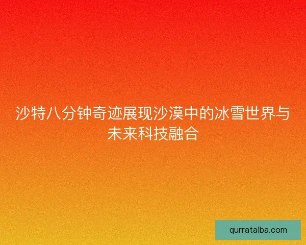 沙特八分钟奇迹展现沙漠中的冰雪世界与未来科技融合 沙特八分钟奇迹展现沙漠中的冰雪世界与未来科技融合