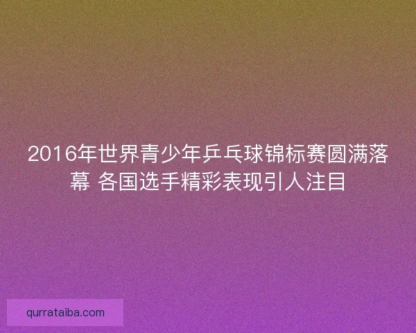 2016年世界青少年乒乓球锦标赛圆满落幕 各国选手精彩表现引人注目 2016年世界青少年乒乓球锦标赛圆满落幕 各国选手精彩表现引人注目